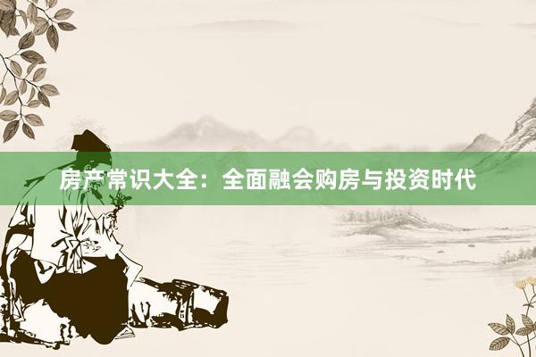 房产常识大全:全面融会购房与投资时代